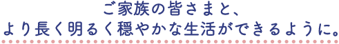 ご家族の皆さまと、より長く明るく穏やかな生活ができるように。