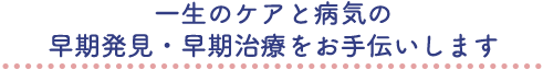 一生のケアと病気の早期発見・早期治療をお手伝いします