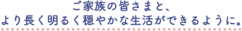 ご家族の皆さまと、より長く明るく穏やかな生活ができるように。